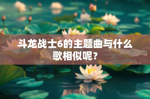 斗龙战士6的主题曲与什么歌相似呢？