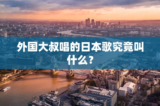 外国大叔唱的日本歌究竟叫什么？