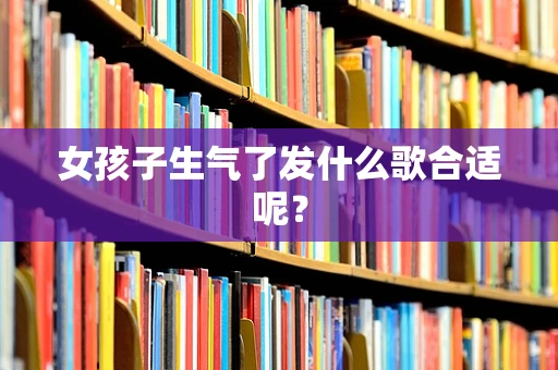 女孩子生气了发什么歌合适呢？