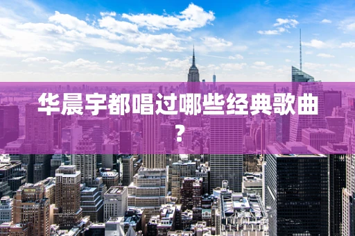 华晨宇都唱过哪些经典歌曲？
