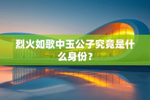 烈火如歌中玉公子究竟是什么身份？