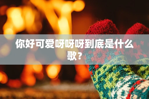你好可爱呀呀呀到底是什么歌？