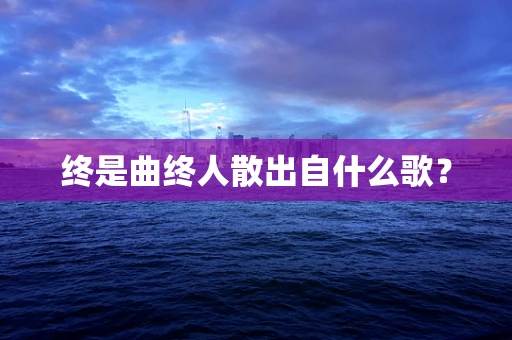 终是曲终人散出自什么歌？