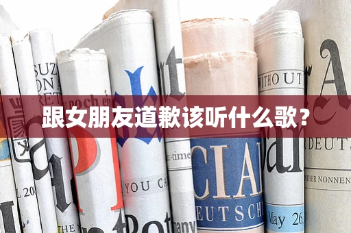 跟女朋友道歉该听什么歌？