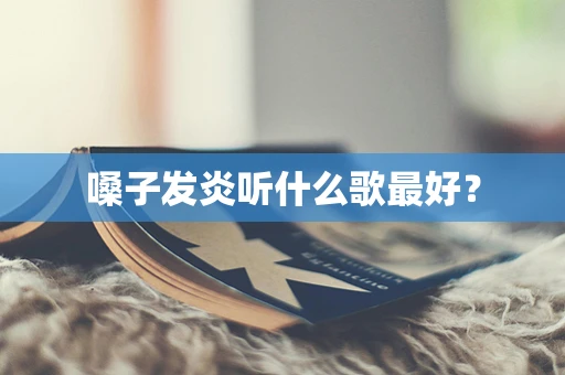 嗓子发炎听什么歌最好？