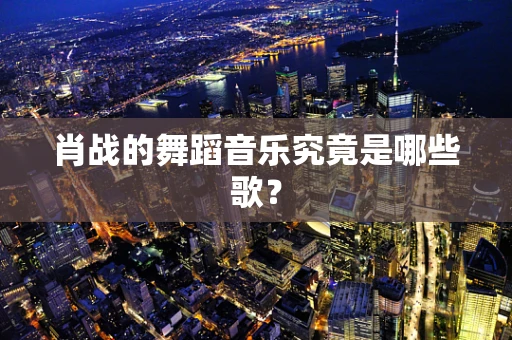 肖战的舞蹈音乐究竟是哪些歌？