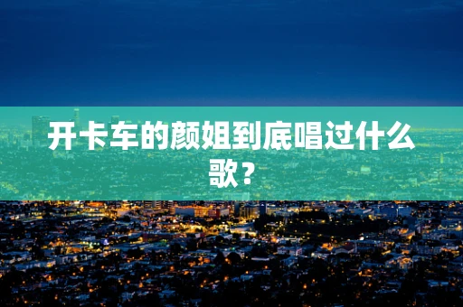 开卡车的颜姐到底唱过什么歌？