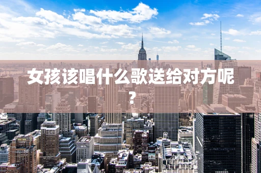 女孩该唱什么歌送给对方呢？
